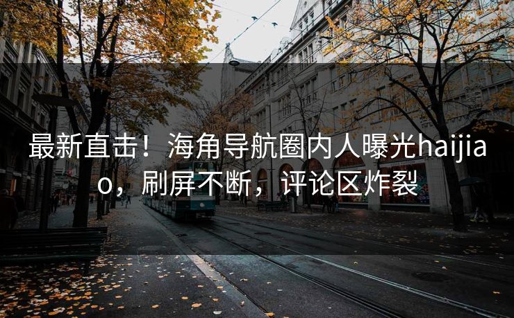 最新直击！海角导航圈内人曝光haijiao，刷屏不断，评论区炸裂