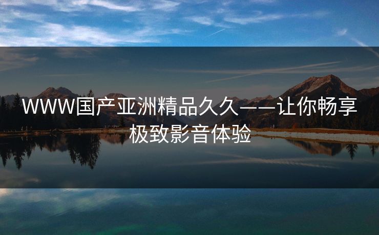 WWW国产亚洲精品久久——让你畅享极致影音体验