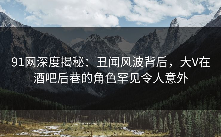 91网深度揭秘：丑闻风波背后，大V在酒吧后巷的角色罕见令人意外