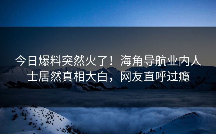 今日爆料突然火了！海角导航业内人士居然真相大白，网友直呼过瘾
