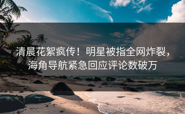 清晨花絮疯传！明星被指全网炸裂，海角导航紧急回应评论数破万