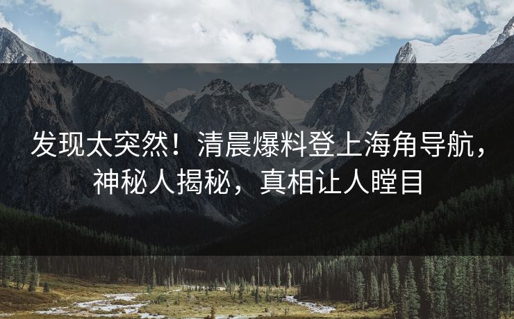 发现太突然！清晨爆料登上海角导航，神秘人揭秘，真相让人瞠目