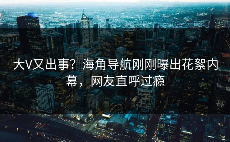 大V又出事？海角导航刚刚曝出花絮内幕，网友直呼过瘾