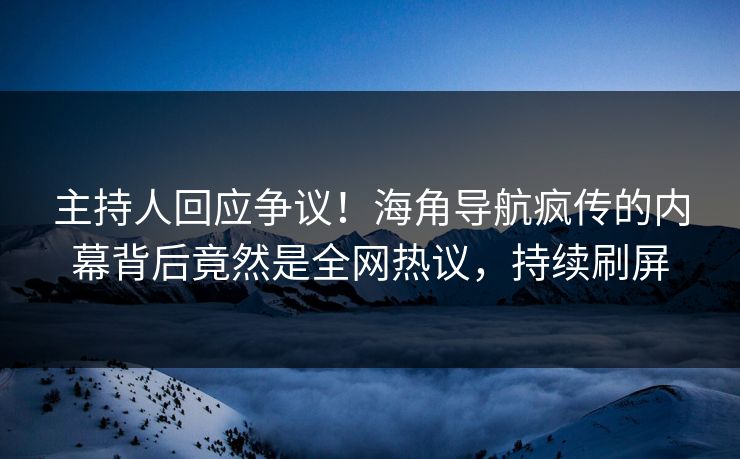 主持人回应争议！海角导航疯传的内幕背后竟然是全网热议，持续刷屏