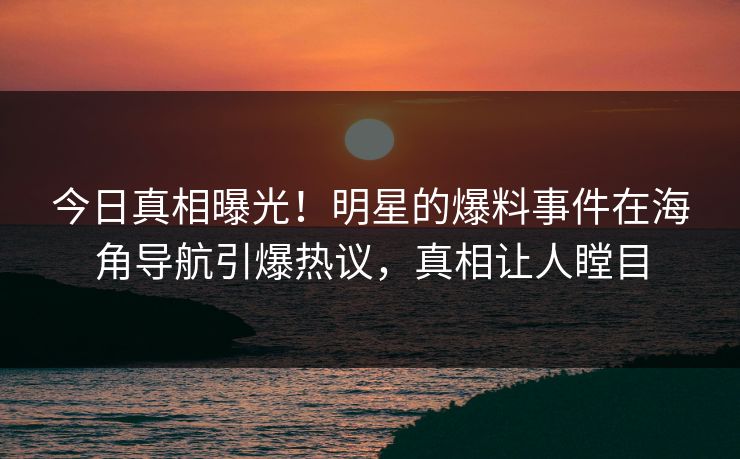 今日真相曝光！明星的爆料事件在海角导航引爆热议，真相让人瞠目