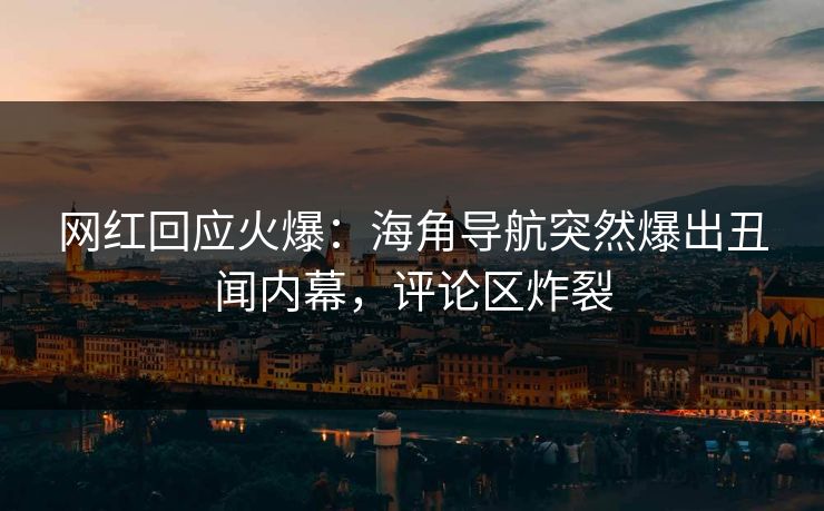 网红回应火爆：海角导航突然爆出丑闻内幕，评论区炸裂