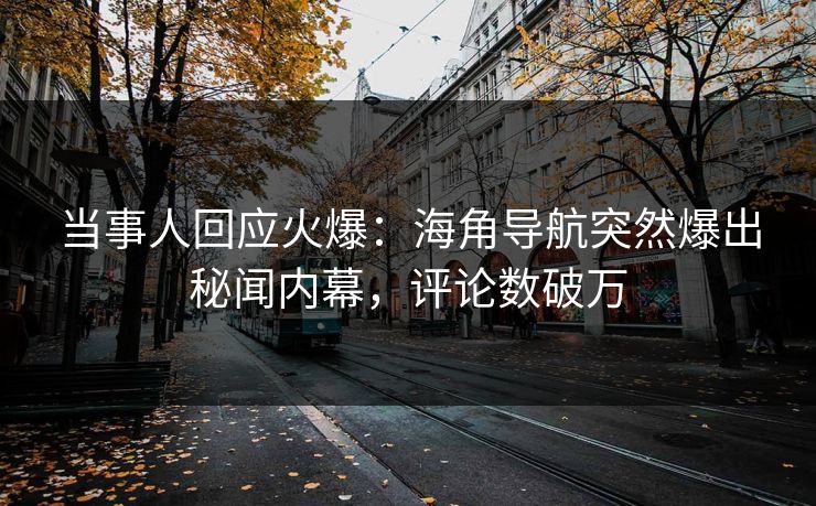 当事人回应火爆：海角导航突然爆出秘闻内幕，评论数破万