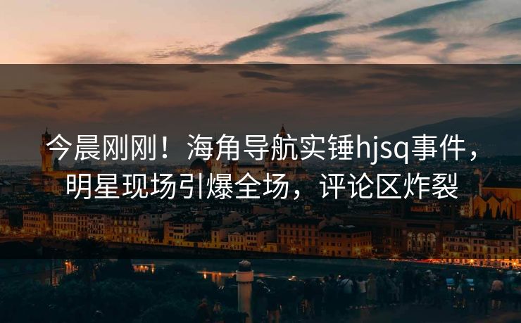 今晨刚刚！海角导航实锤hjsq事件，明星现场引爆全场，评论区炸裂