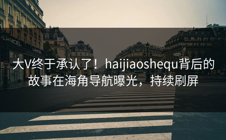 大V终于承认了！haijiaoshequ背后的故事在海角导航曝光，持续刷屏