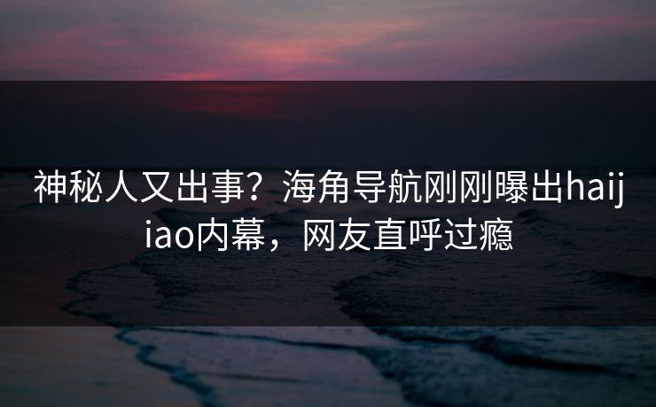 神秘人又出事？海角导航刚刚曝出haijiao内幕，网友直呼过瘾