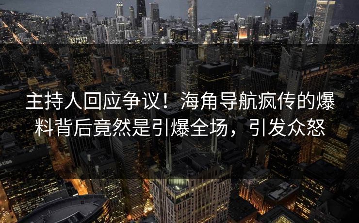 主持人回应争议！海角导航疯传的爆料背后竟然是引爆全场，引发众怒