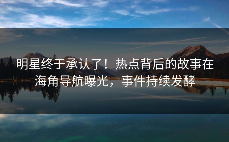 明星终于承认了！热点背后的故事在海角导航曝光，事件持续发酵