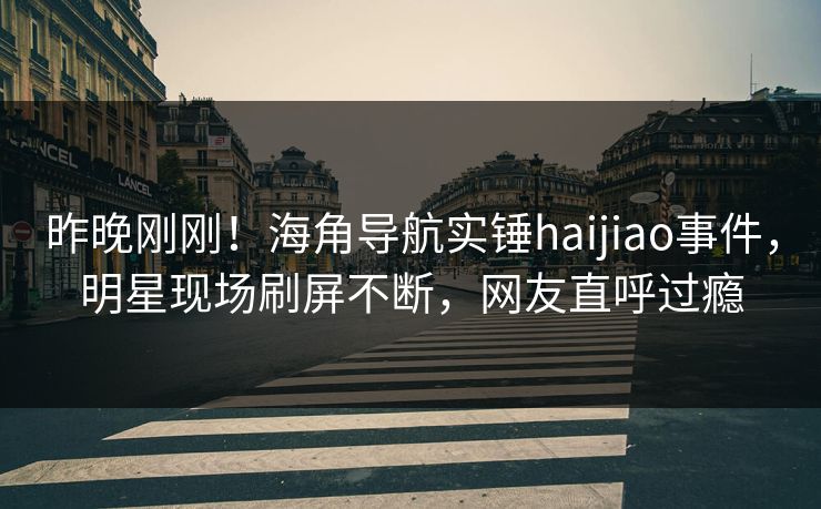昨晚刚刚！海角导航实锤haijiao事件，明星现场刷屏不断，网友直呼过瘾