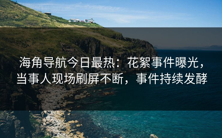 海角导航今日最热：花絮事件曝光，当事人现场刷屏不断，事件持续发酵