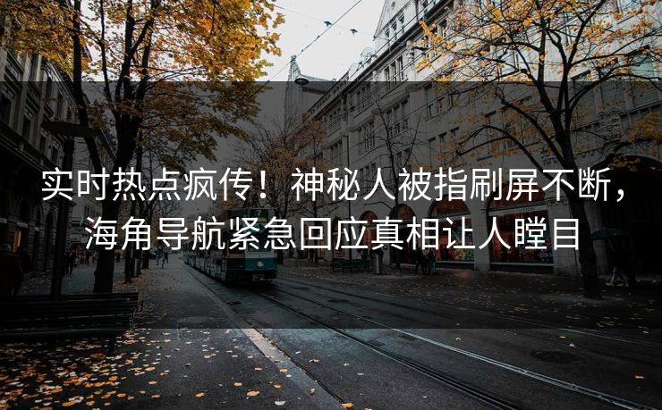 实时热点疯传！神秘人被指刷屏不断，海角导航紧急回应真相让人瞠目
