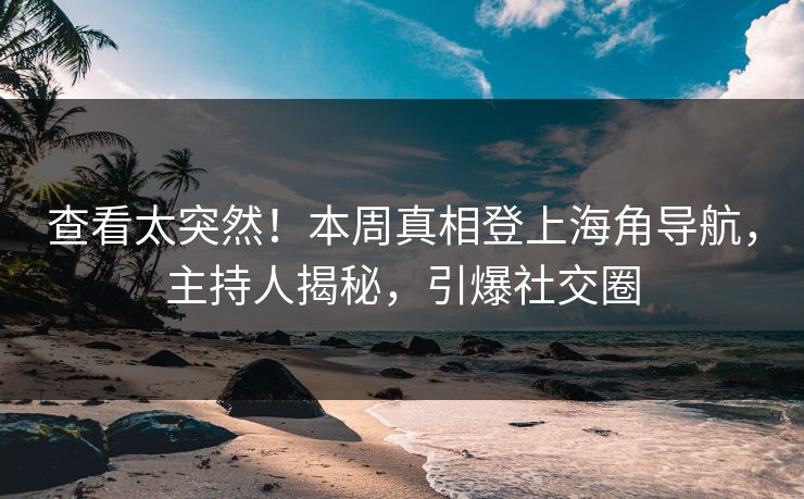 查看太突然！本周真相登上海角导航，主持人揭秘，引爆社交圈