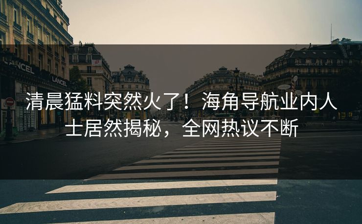 清晨猛料突然火了！海角导航业内人士居然揭秘，全网热议不断