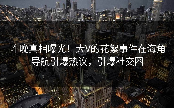 昨晚真相曝光！大V的花絮事件在海角导航引爆热议，引爆社交圈