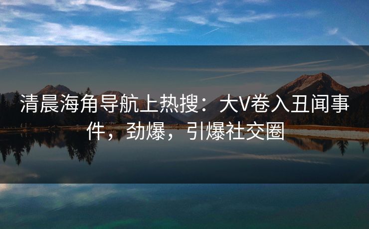 清晨海角导航上热搜：大V卷入丑闻事件，劲爆，引爆社交圈