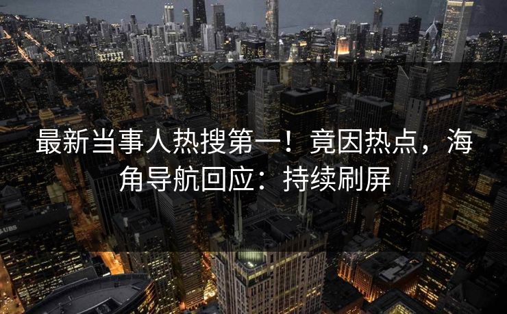 最新当事人热搜第一！竟因热点，海角导航回应：持续刷屏