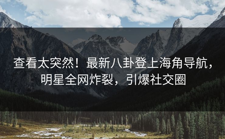 查看太突然！最新八卦登上海角导航，明星全网炸裂，引爆社交圈