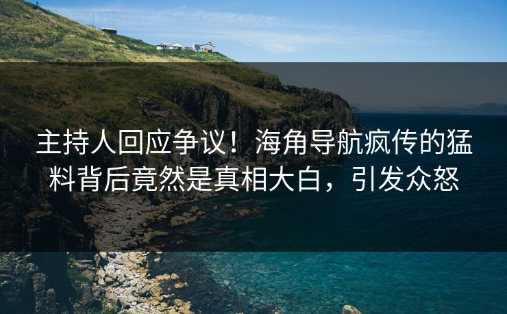 主持人回应争议！海角导航疯传的猛料背后竟然是真相大白，引发众怒