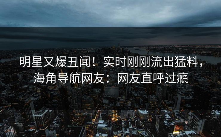 明星又爆丑闻！实时刚刚流出猛料，海角导航网友：网友直呼过瘾