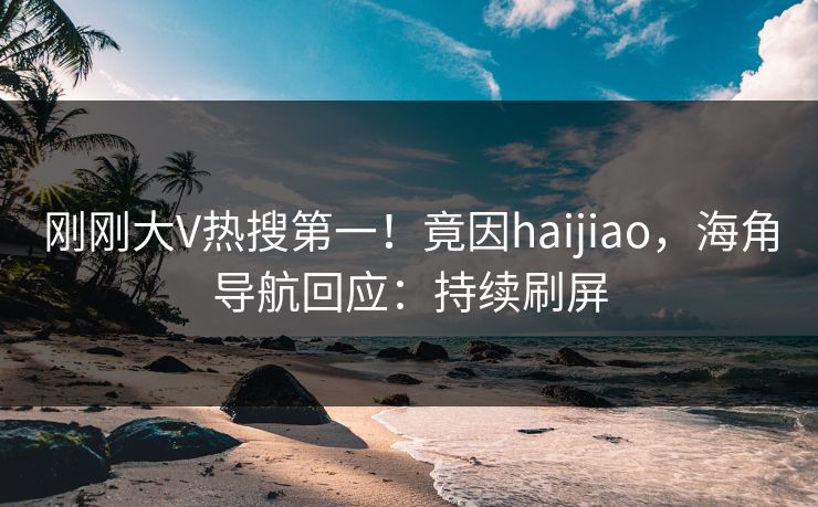 刚刚大V热搜第一！竟因haijiao，海角导航回应：持续刷屏