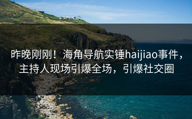 昨晚刚刚！海角导航实锤haijiao事件，主持人现场引爆全场，引爆社交圈