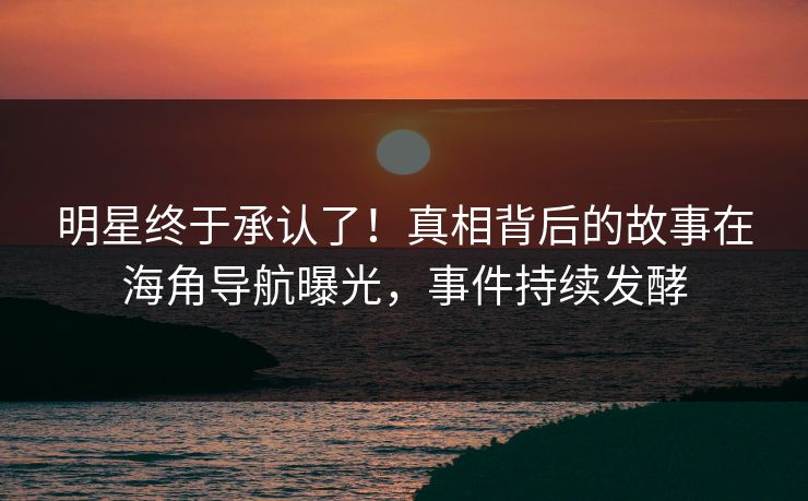 明星终于承认了！真相背后的故事在海角导航曝光，事件持续发酵