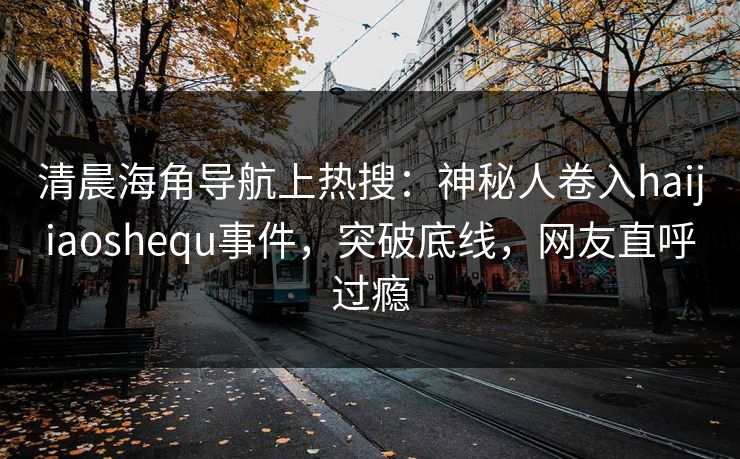 清晨海角导航上热搜：神秘人卷入haijiaoshequ事件，突破底线，网友直呼过瘾