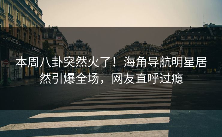 本周八卦突然火了！海角导航明星居然引爆全场，网友直呼过瘾