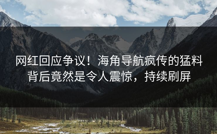 网红回应争议！海角导航疯传的猛料背后竟然是令人震惊，持续刷屏