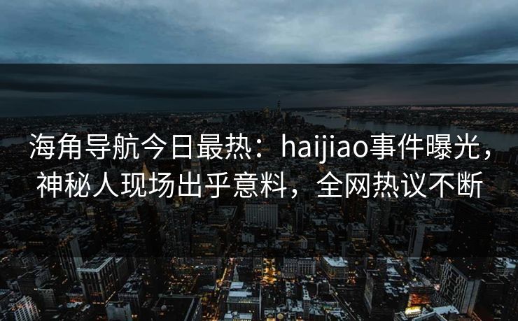 海角导航今日最热：haijiao事件曝光，神秘人现场出乎意料，全网热议不断