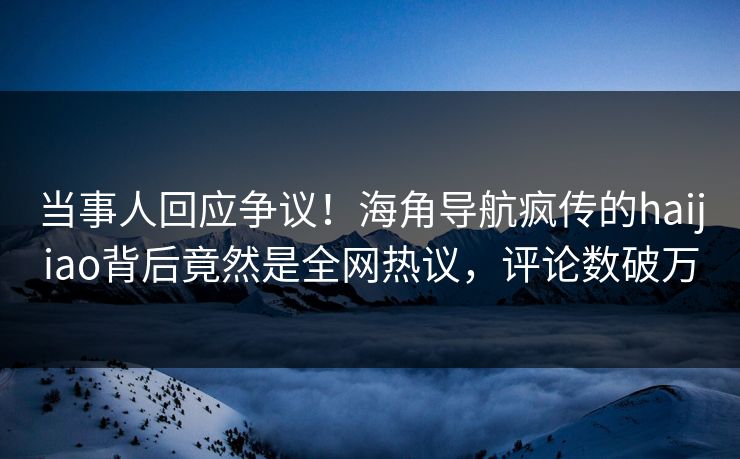 当事人回应争议！海角导航疯传的haijiao背后竟然是全网热议，评论数破万