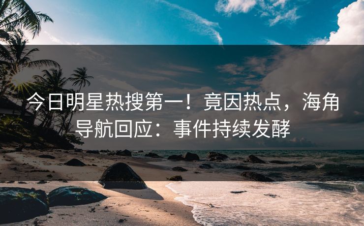 今日明星热搜第一！竟因热点，海角导航回应：事件持续发酵