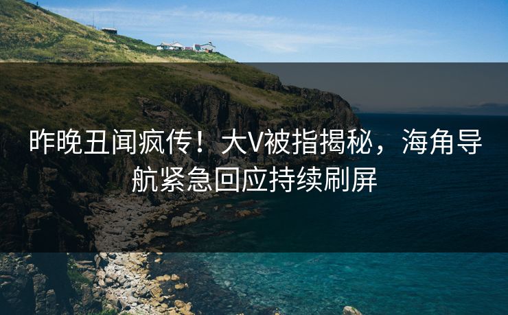 昨晚丑闻疯传！大V被指揭秘，海角导航紧急回应持续刷屏