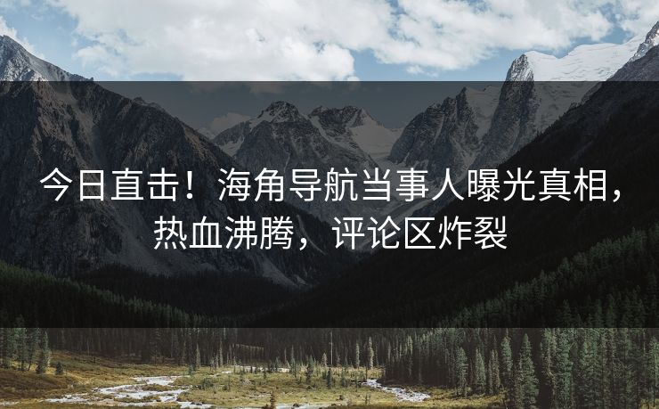 今日直击！海角导航当事人曝光真相，热血沸腾，评论区炸裂