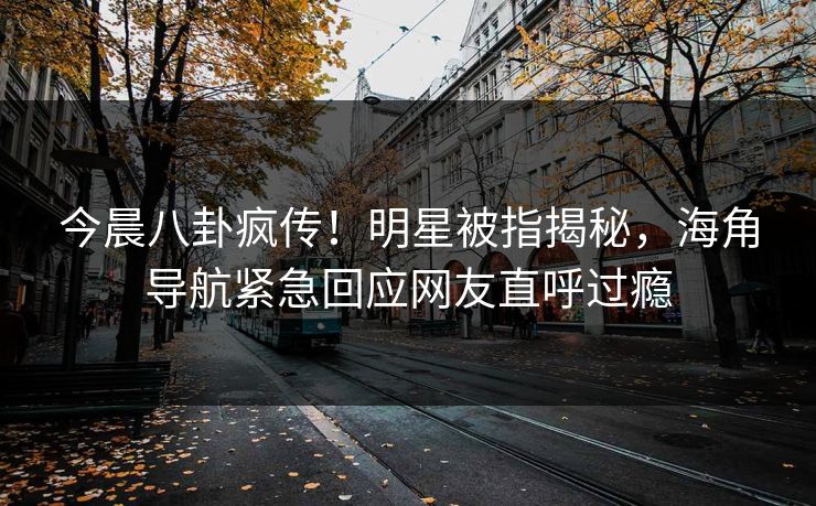 今晨八卦疯传！明星被指揭秘，海角导航紧急回应网友直呼过瘾
