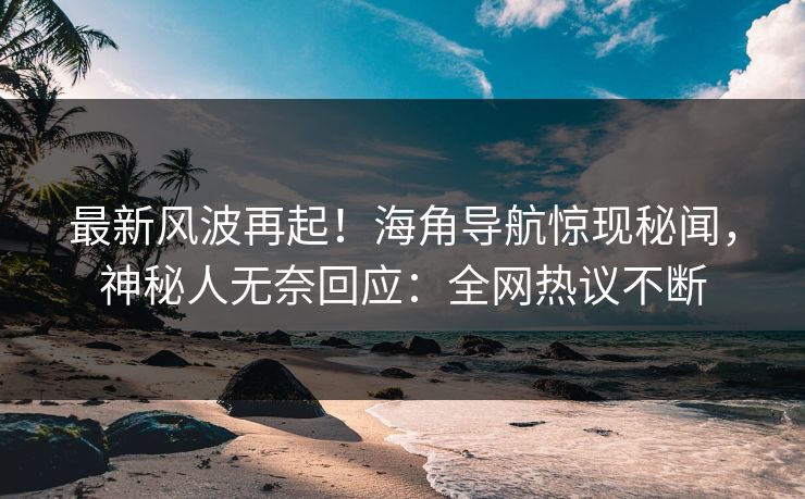 最新风波再起！海角导航惊现秘闻，神秘人无奈回应：全网热议不断