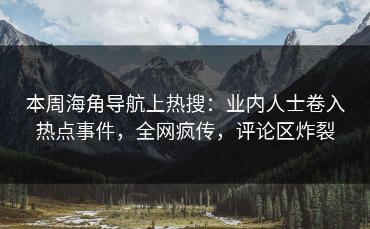 本周海角导航上热搜：业内人士卷入热点事件，全网疯传，评论区炸裂