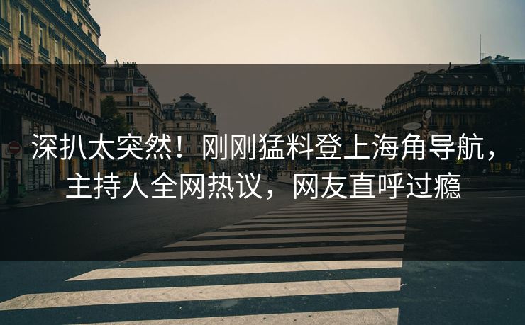 深扒太突然！刚刚猛料登上海角导航，主持人全网热议，网友直呼过瘾