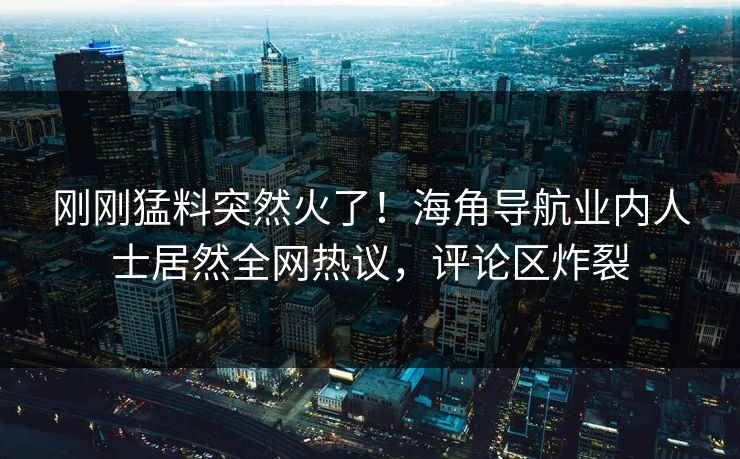 刚刚猛料突然火了！海角导航业内人士居然全网热议，评论区炸裂