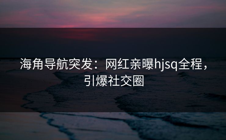海角导航突发：网红亲曝hjsq全程，引爆社交圈