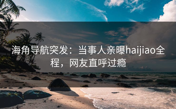 海角导航突发：当事人亲曝haijiao全程，网友直呼过瘾