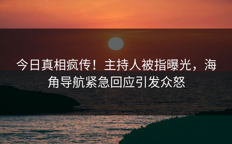 今日真相疯传！主持人被指曝光，海角导航紧急回应引发众怒