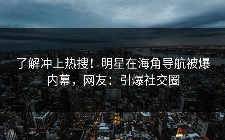 了解冲上热搜！明星在海角导航被爆内幕，网友：引爆社交圈