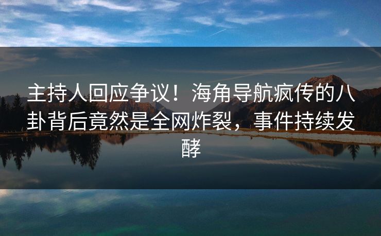 主持人回应争议！海角导航疯传的八卦背后竟然是全网炸裂，事件持续发酵
