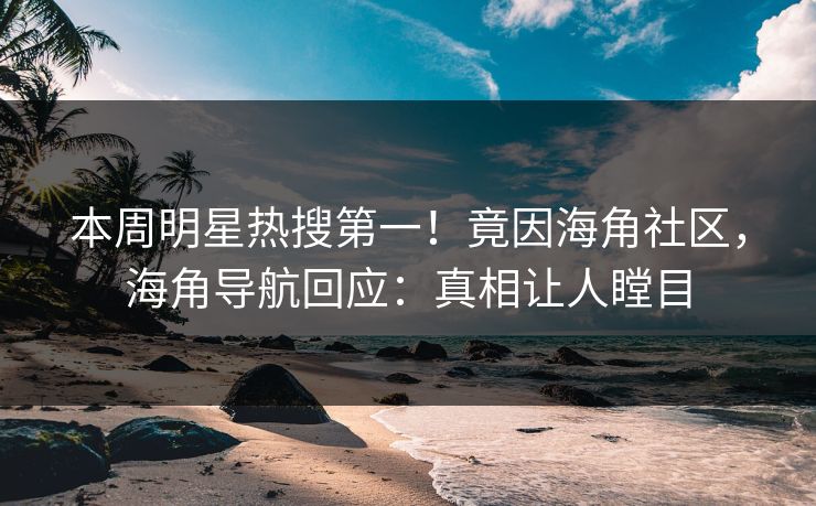 本周明星热搜第一！竟因海角社区，海角导航回应：真相让人瞠目