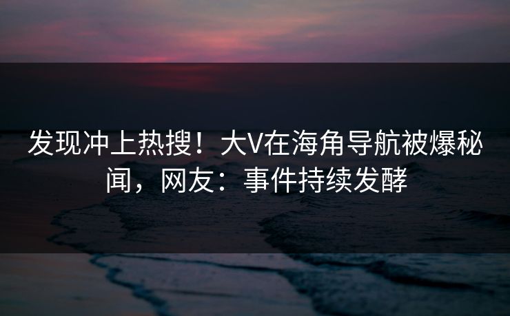 发现冲上热搜！大V在海角导航被爆秘闻，网友：事件持续发酵